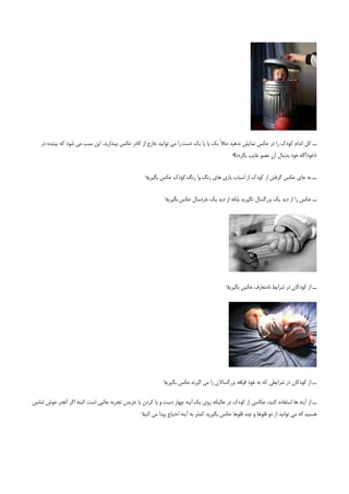 ‫ــ ﻛﻞ اﻧﺪام ﻛﻮدك را در ﻋﻜﺲ ﻧﻤﺎﻳﺶ ﻧﺪﻫﻴﺪ ﻣﺜﻼً ﻳﻚ ﭘﺎ ﻳﺎ ﻳﻚ دﺳﺖ را ﻣﻲ ﺗﻮاﻧﻴﺪ ﺧﺎرج از ﻛﺎدر ﻋﻜﺲ ﺑﻴﻨﺪازﻳﺪ. اﻳﻦ ﺳﺒﺐ ﻣﻲ ﺷﻮد ﻛﻪ ﺑﻴﻨﻨﺪه در‬
                                                                                             ‫«‬
                                                                                             ‫ﻧﺎﺧﻮدآﮔﺎه ﺧﻮد ﺑﺪﻧﺒﺎل آن ﻋﻀﻮ ﻏﺎﻳﺐ ﺑﮕﺮدد؟‬


                                                    ‫¬‬
                                                    ‫ــ ﺑﻪ ﺟﺎي ﻋﻜﺲ ﮔﺮﻓﺘﻦ از ﻛﻮدك از اﺳﺒﺎب ﺑﺎزي ﻫﺎي رﻧﮓ وا رﻧﮓ ﻛﻮدك ﻋﻜﺲ ﺑﮕﻴﺮﻳﺪ‬


                                                             ‫¬‬
                                                             ‫ــ ﻋﻜﺲ را از دﻳﺪ ﻳﻚ ﺑﺰرﮔﺴﺎل ﻧﮕﻴﺮﻳﺪ ﺑﻠﻜﻪ از دﻳﺪ ﻳﻚ ﺧﺮدﺳﺎل ﻋﻜﺲ ﺑﮕﻴﺮﻳﺪ‬




                                                                                          ‫¬‬
                                                                                          ‫ــ از ﻛﻮدﻛﺎن در ﺷﺮاﻳﻂ ﻧﺎﻣﺘﻌﺎرف ﻋﻜﺲ ﺑﮕﻴﺮﻳﺪ‬




                                                            ‫¬‬
                                                            ‫ــ از ﻛﻮدﻛﺎن در ﺷﺮاﻳﻄﻲ ﻛﻪ ﺑﻪ ﺧﻮد ﻗﻴﺎﻓﻪ ﺑﺰرﮔﺴﺎﻻن را ﻣﻲ ﮔﻴﺮﻧﺪ ﻋﻜﺲ ﺑﮕﻴﺮﻳﺪ‬

‫ــ از آﻳﻨﻪ ﻫﺎ اﺳﺘﻔﺎده ﻛﻨﻴﺪ، ﻋﻜﺎﺳﻲ از ﻛﻮدك در ﺣﺎﻟﻴﻜﻪ روي ﻳﻚ آﻳﻨﻪ ﭼﻬﺎر دﺳﺖ و ﭘﺎ ﻛﺮدن ﻳﺎ ﺧﺰﻳﺪن ﺗﺠﺮﺑﻪ ﺟﺎﻟﺒﻲ اﺳﺖ. اﻟﺒﺘﻪ اﮔﺮ آﻧﻘﺪر ﺧﻮش ﺷﺎﻧﺲ‬
                                                  ‫ﻫﺴﺘﻴﺪ ﻛﻪ ﻣﻲ ﺗﻮاﻧﻴﺪ از دو ﻗﻠﻮﻫﺎ و ﭼﻨﺪ ﻗﻠﻮﻫﺎ ﻋﻜﺲ ﺑﮕﻴﺮﻳﺪ ﻛﻤﺘﺮ ﺑﻪ آﻳﻨﻪ اﺣﺘﻴﺎج ﭘﻴﺪا ﻣﻲ ¬‬
                                                  ‫ﻛﻨﻴﺪ‬
 