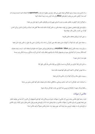 ‫ــ ﺗﺎر ﻛﺮدن ﭘﺸﺖ زﻣﻴﻨﻪ در ﻣﻮرد ﻛﻮدﻛﺎن ﻧﺘﻴﺠﻪ ﺧﻮﺑﻲ ﻣﻲ دﻫﺪ. ﺑﺮاي اﻳﻦ ﻣﻨﻈﻮر از ﻟﻨﺰ ﺑﻠﻨﺪ و ‪ aperture‬ﺑﺎﻻ اﺳﺘﻔﺎده ﻛﻨﻴﺪ ﺗﺎ ﭘﺸﺖ زﻣﻴﻨﻪ را ﺗﺎر‬
                                           ‫ﻛﻨﻴﺪ ﺑﻌﺪ از ﮔﺮﻓﺘﻦ ﻋﻜﺲ ﻣﻲ ﺗﻮاﻧﻴﺪ از ﻓﻴﻠﺘﺮﻫﺎي ‪ Blur‬ﺑﺮاي ﻣﺎت ﻛﺮدن ﭘﺸﺖ زﻣﻴﻨﻪ اﺳﺘﻔﺎده ¬‬
                                           ‫ﻛﻨﻴﺪ‬


                             ‫ــ ﻛﻮدﻛﺎن از ﻗﺮار ﮔﺮﻓﺘﻦ در ﺟﺎﻫﺎي ﻋﺠﻴﺐ و ﻏﺮﻳﺐ اﺣﺴﺎس ﺧﻮﺑﻲ دارﻧﺪ و رﻓﺘﺎرﻫﺎي ﺟﺎﻟﺒﻲ از ﺧﻮد ﻧﺸﺎن ﻣﻲ ¬‬
                             ‫دﻫﻨﺪ‬

  ‫ــ ﻟﻮازم ﺣﺘﻲ ﻟﻮازم ﺷﺨﺼﻲ ﻣﻌﻤﻮﻟﻲ ﻣﻲ ﺗﻮاﻧﻨﺪ ﻧﺘﻴﺠﻪ ﺟﺎﻟﺒﻲ در ﻋﻜﺲ ﻛﻮدك داﺷﺘﻪ ﺑﺎﺷﻨﺪ ﻣﺜﻼً ﻛﻔﺶ ﻫﺎ ﻳﺎ ﻋﻴﻨﻚ ﺑﺰرﮔﺴﺎل ﻳﺎ ﻟﺒﺎس ﺑﺰرﮔﻲ ﻛﻪ ﺗﻦ‬
                                                                                            ‫ﻛﻮدك ﻣﻲ ﻛﻨﻴﺪ در ﻋﻜﺲ ﺟﺎﻟﺐ ﺧﻮاﻫﺪ ¬‬
                                                                                            ‫ﺑﻮد‬


                                                                                         ‫¬‬
                                                                                         ‫ــ ﺳﻌﻲ ﻛﻨﻴﺪ از زواﻳﺎي ﻣﺨﺘﻠﻒ ﻋﻜﺲ ﺑﮕﻴﺮﻳﺪ‬


    ‫ــ ﻣﺘﻀﺎد ﻋﻤﻞ ﻛﻨﻴﺪ. ﻳﻚ ﻛﻮدك را ﻛﻮﭼﻚ ﻧﺸﺎن ﻧﺪﻫﻴﺪ ﺑﻜﻠﻪ ﺳﻌﻲ ﻛﻨﻴﺪ آن را ﻣﺎﻧﻨﺪ ﻳﻚ ﺑﺰرﮔﺴﺎل ﻳﺎ ﺣﺘﻲ ﻳﻚ ﻏﻮل در ﻋﻜﺲ ﺧﻮد ﻧﺸﺎن ¬‬
    ‫دﻫﻴﺪ‬


                                                  ‫ــ ﺑﺮاي ﭘﺸﺖ زﻣﻴﻨﻪ ﻋﻜﺲ از ﻓﻴﻠﺘﺮ ‪ motion blur‬در ﻧﺮم اﻓﺰارﻫﺎي وﻳﺮاﻳﺶ ﺗﺼﻮﻳﺮ‬
   ‫¹ ﻣﺎﻧﻨﺪ ﻓﺘﻮﺷﺎپ( اﺳﺘﻔﺎده ﻛﻨﻴﺪ. ﺗﺎ ﭘﺸﺖ زﻣﻴﻨﻪ ﻣﻨﺤﺮف‬
      ‫ﻛﻨﻨﺪه اﻓﻜﺎر ﺑﻴﻨﻨﺪه را ﺗﺎر ¬وﻟﻲ ﺻﻮرت و ﭼﺸﻤﻬﺎي ﻛﻮدك ﺑﺎﻳﺪ واﺿﺢ و ﺷﻔﺎف ﺑﺎﺷﻨﺪ. اﻟﺒﺘﻪ اﻳﻦ ﻛﺎر ﺑﻪ ﺳﺎدﮔﻲ و ﺳﺮﻋﺖ اﻣﻜﺎن ﭘﺬﻳﺮ ¬‬
      ‫ﻧﻴﺴﺖ‬                                                                                      ‫ﻛﻨﻴﺪ‬


                                                                                                              ‫ﺗﻔﺎوت ﻫﺎ را ﻧﺸﺎن دﻫﻴﺪ‬


                                                ‫ــ ﻧﺸﺎن دادن اﺑﻌﺎد اﺟﺰاي ﺑﺪن ﻛﻮدﻛﺎن ﺑﻪ ﻧﺴﺒﺖ دﻳﮕﺮان ﻣﻲ ﺗﻮاﻧﺪ ﻋﻜﺲ ﻫﺎ ﺟﺎﻟﺒﻲ ﺧﻠﻖ ¬‬
                                                ‫ﻛﻨﺪ‬


                                                                       ‫ــ ﻏﺬا ﺧﻮردن ﻛﻮدﻛﺎن ﺑﺎ ﻛﺜﻴﻒ ﻛﺎري ﻫﺎي آﻧﻬﺎ ﻫﻤﻴﺸﻪ ﺟﺎﻟﺐ ¬‬
                                                                       ‫اﺳﺖ‬


                                                                         ‫ــ ﭘﻮﺳﺖ ﺧﻴﻠﻲ ﺻﺎف و ﻧﺎزك ﻛﻮدك را در ﻋﻜﺲ ﻫﺎ ﻧﺸﺎن ¬‬
                                                                         ‫دﻫﻴﺪ‬


                    ‫ــ اﺣﺴﺎﺳﺎت ﺷﺪﻳﺪ ﻛﻮدﻛﺎن را ﺛﺒﺖ ﻛﻨﻴﺪ. ﺷﺎدي، ﭘﺮﻳﺸﺎﻧﻲ، ﺑﺪاﺧﻼﻗﻲ، ﺣﻤﺎﻗﺖ ﻫﺎ و ﺷﻴﻄﻨﺖ ﻫﺎي آﻧﻬﺎ ﻋﻜﺲ زﻳﺒﺎﻳﻲ ﻣﻲ ¬‬
                    ‫ﺳﺎزﻧﺪ‬


                                                     ‫ــ ﻓﻘﻂ ﻧﺰدﻳﻚ ﻧﺸﻮﻳﺪ ﺗﺎ ﺟﺎﺋﻴﻜﻪ ﻟﻨﺰ دورﺑﻴﻦ ﺷﻤﺎ اﺟﺎزه ﻣﻲ دﻫﺪ ﺑﻪ ﻛﻮدﻛﺎن ﻧﺰدﻳﻚ ¬‬
                                                     ‫ﺷﻮﻳﺪ‬


                                                                                                             ‫ﻋﻜﺎﺳﻲ از ﺣﻴﻮاﻧﺎت‬

 ‫ﺷﺎﻳﺪ در ﻫﻤﻪ اﻧﻮاع ﻋﻜﺎﺳﻲ ﺳﺨﺖ ﺗﺮﻳﻦ ﻛﺎر ﻋﻜﺎﺳﻲ از ﺣﻴﻮاﻧﺎت، ﺣﺸﺮات و ﭘﺮﻧﺪﮔﺎن ﺑﺎﺷﺪ. آﻧﻬﺎ ﺗﻘﺮﻳﺒﺎً ﻫﻴﭽﻮﻗﺖ آن ﻛﺎري را ﻛﻪ ﺷﻤﺎ ﻣﻲ ﺧﻮاﻫﻴﺪ اﻧﺠﺎم‬
‫ﻧﻤﻲ ¬ﺑﻬﺘﺮﻳﻦ راه ﺑﺮاي ﻋﻜﺎﺳﻲ از ﺣﻴﻮاﻧﺎت ﻋﻜﺎﺳﻲ در ﺣﻴﺎت وﺣﺶ اﺳﺖ. اﻣﺎ در ﺑﺎغ وﺣﺶ ﻫﻢ ﻣﻲ ﺗﻮان ﻋﻜﺲ ﻫﺎي زﻳﺒﺎﻳﻲ ﮔﺮﻓﺖ. ﺑﺮاي ﻋﻜﺎﺳﻲ‬
                                                                                                                  ‫دﻫﻨﺪ‬
                              ‫در ﺑﺎغ وﺣﺶ ﺑﺎﻳﺪ ﺑﻪ ﻣﻮﻗﻌﻴﺖ دورﺑﻴﻦ ﺑﺴﻴﺎر ﺗﻮﺟﻪ ﻛﻨﻴﺪ. ﭼﻮن وﺟﻮد ﻧﺮده، ﺣﺼﺎر و ﻗﻔﺲ ﻣﻌﻤﻮﻻً ﻣﺰاﺣﻢ ﻋﻜﺎس ¬‬
                              ‫اﺳﺖ‬
 