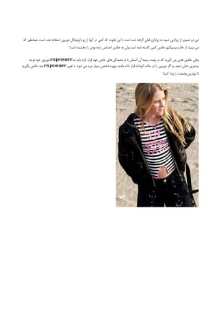 ‫اﻳﻦ دو ﺗﺼﻮﻳﺮ از زواﻳﺎﻳﻲ ﺷﺒﻴﻪ ﺑﻪ زواﻳﺎي ﻗﺒﻠﻲ ﮔﺮﻓﺘﻪ ﺷﺪه اﺳﺖ ﺑﺎ اﻳﻦ ﺗﻔﺎوت ﻛﻪ ﻛﻤﻲ در آﻧﻬﺎ از زوم اوﭘﺘﻴﻜﺎل دورﺑﻴﻦ اﺳﺘﻔﺎده ﺷﺪه اﺳﺖ. ﻫﻤﺎﻧﻄﻮر ﻛﻪ‬
                                   ‫ﻣﻲ ﺑﻴﻨﻴﺪ، از ﺣﺎﻟﺖ ﭘﺮﺳﭙﻜﺘﻴﻮ ﻋﻜﺲ ﻛﻤﻲ ﻛﺎﺳﺘﻪ ﺷﺪه اﺳﺖ وﻟﻲ ﺑﻪ ﻋﻜﺲ اﺣﺴﺎس زﻧﺪه ﺑﻮدن را ﺑﺨﺸﻴﺪه ¬‬
                                    ‫اﺳﺖ‬

     ‫وﻗﺘﻲ ﻋﻜﺲ ﻫﺎﻳﻲ ﻣﻲ ﮔﻴﺮﻳﺪ ﻛﻪ در ﭘﺸﺖ زﻣﻴﻨﻪ آن آﺳﻤﺎن ﺑﺎ درﺧﺸﻨﺪﮔﻲ ﻫﺎي ﺧﺎص ﺧﻮد ﻗﺮار دارد ﺑﺎﻳﺪ ﺑﻪ ‪ exposure‬دورﺑﻴﻦ ﺧﻮد ﺗﻮﺟﻪ‬
‫ﺑﻴﺸﺘﺮي ﻧﺸﺎن دﻫﻴﺪ. و اﮔﺮ دورﺑﻴﻦ را در ﺣﺎﻟﺖ اﺗﻮﻣﺎت ﻗﺮار داده ﺑﺎﺷﻴﺪ ﭼﻬﺮه ﺷﺨﺺ ﺑﺴﻴﺎر ﺗﻴﺮه ﻣﻲ ﺷﻮد. ﺑﺎ ﺗﻐﻴﻴﺮ ‪ exposure‬ﭼﻨﺪ ﻋﻜﺲ ﺑﮕﻴﺮﻳﺪ‬
                                                                                                            ‫ﺗﺎ ﺑﻬﺘﺮﻳﻦ وﺿﻌﻴﺖ را ﭘﻴﺪا ¬‬
                                                                                                             ‫ﻛﻨﻴﺪ‬
 