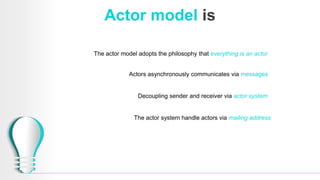 Actor model is
The actor model adopts the philosophy that everything is an actor
Actors asynchronously communicates via messages
Decoupling sender and receiver via actor system
The actor system handle actors via mailing address
 