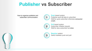 Publisher vs Subscriber
How to organize publisher and
subscriber communication. 1
2
3
Push based system.
Publisher send all data to subscriber.
Well for quick subscriber otherwise consumer
crash.
Pull based system.
Subscriber initialize request.
Well for slow subscriber but slow
Reactive system
Switch between push and pull
 