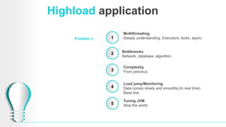 Highload application
Problem is 1
2
3
4
Multithreading.
Deeply understanding. Executors, locks, async.
Bottlenecks
Network, database, algorithm
Load jump/Monitoring.
Data comes slowly and smoothly.(In real time).
Base line
Tuning JVM.
Stop the world5
Complexity.
From previous
 