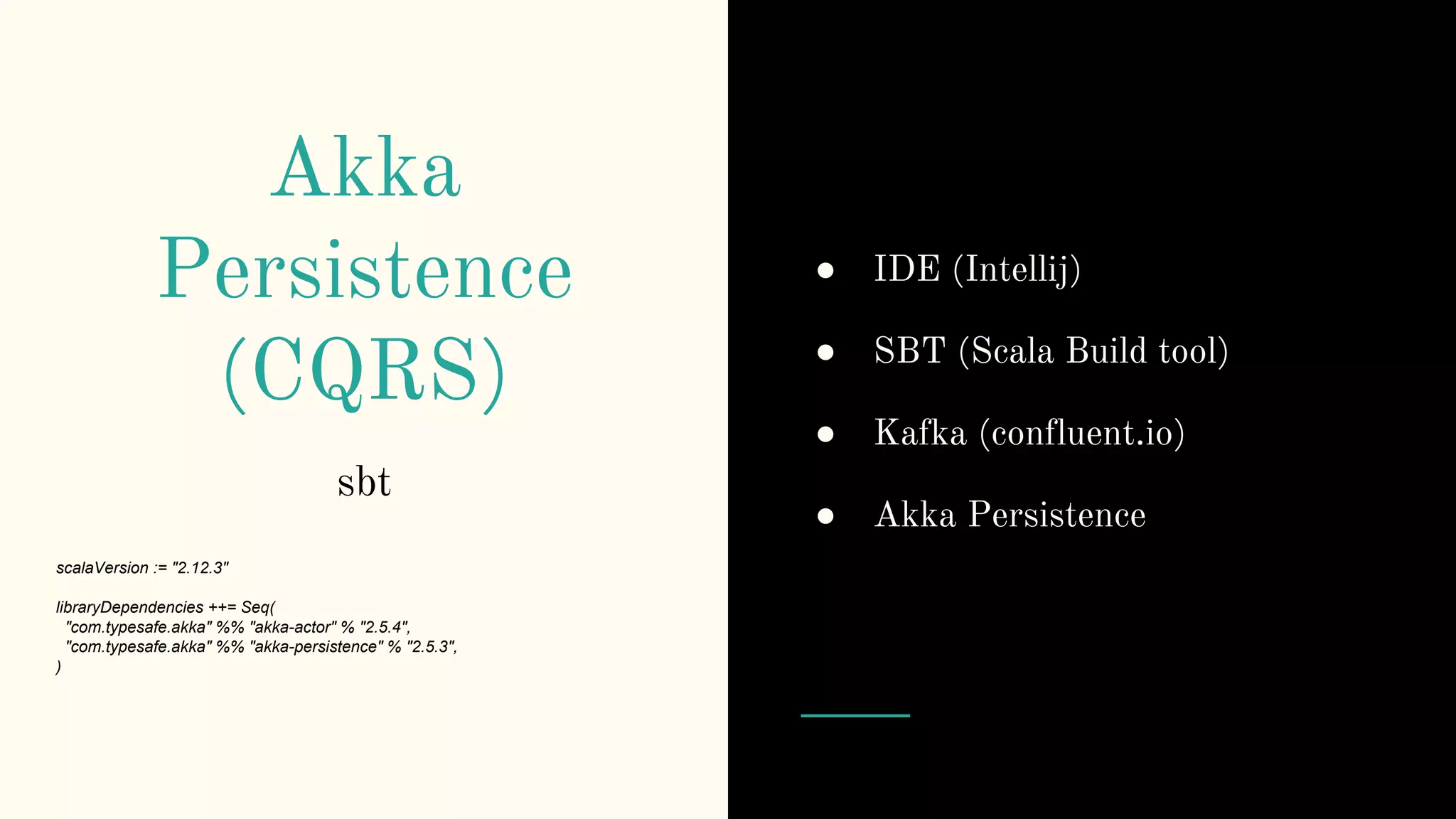 Akka
Persistence
(CQRS)
sbt
scalaVersion := "2.12.3"
libraryDependencies ++= Seq(
"com.typesafe.akka" %% "akka-actor" % "2.5.4",
"com.typesafe.akka" %% "akka-persistence" % "2.5.3",
)
● IDE (Intellij)
● SBT (Scala Build tool)
● Kafka (confluent.io)
● Akka Persistence
 