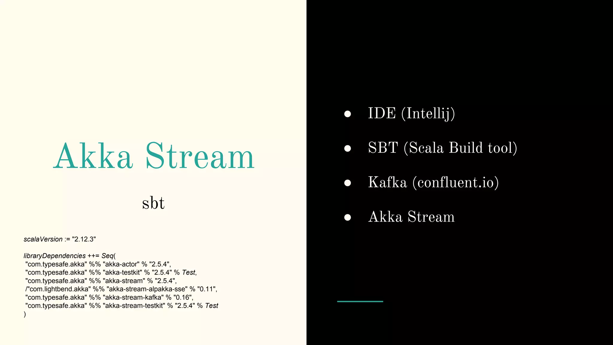 Akka Stream
sbt
scalaVersion := "2.12.3"
libraryDependencies ++= Seq(
"com.typesafe.akka" %% "akka-actor" % "2.5.4",
"com.typesafe.akka" %% "akka-testkit" % "2.5.4" % Test,
"com.typesafe.akka" %% "akka-stream" % "2.5.4",
/"com.lightbend.akka" %% "akka-stream-alpakka-sse" % "0.11",
"com.typesafe.akka" %% "akka-stream-kafka" % "0.16",
"com.typesafe.akka" %% "akka-stream-testkit" % "2.5.4" % Test
)
● IDE (Intellij)
● SBT (Scala Build tool)
● Kafka (confluent.io)
● Akka Stream
 