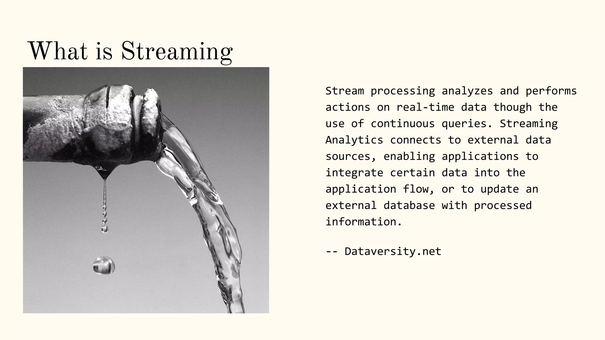 . Stream processing analyzes and performs
actions on real-time data though the
use of continuous queries. Streaming
Analytics connects to external data
sources, enabling applications to
integrate certain data into the
application flow, or to update an
external database with processed
information.
-- Dataversity.net
What is Streaming
 