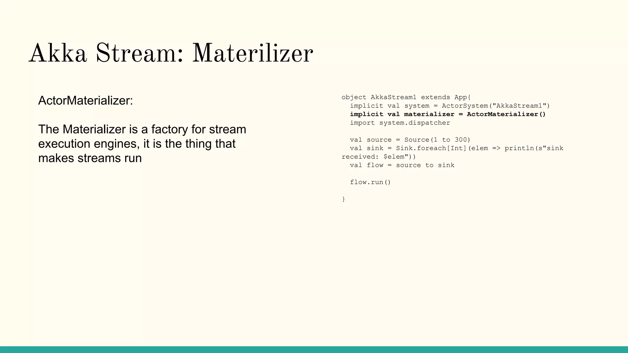 Akka Stream: Materilizer
ActorMaterializer:
The Materializer is a factory for stream
execution engines, it is the thing that
makes streams run
object AkkaStream1 extends App{
implicit val system = ActorSystem("AkkaStream1")
implicit val materializer = ActorMaterializer()
import system.dispatcher
val source = Source(1 to 300)
val sink = Sink.foreach[Int](elem => println(s"sink
received: $elem"))
val flow = source to sink
flow.run()
}
 
