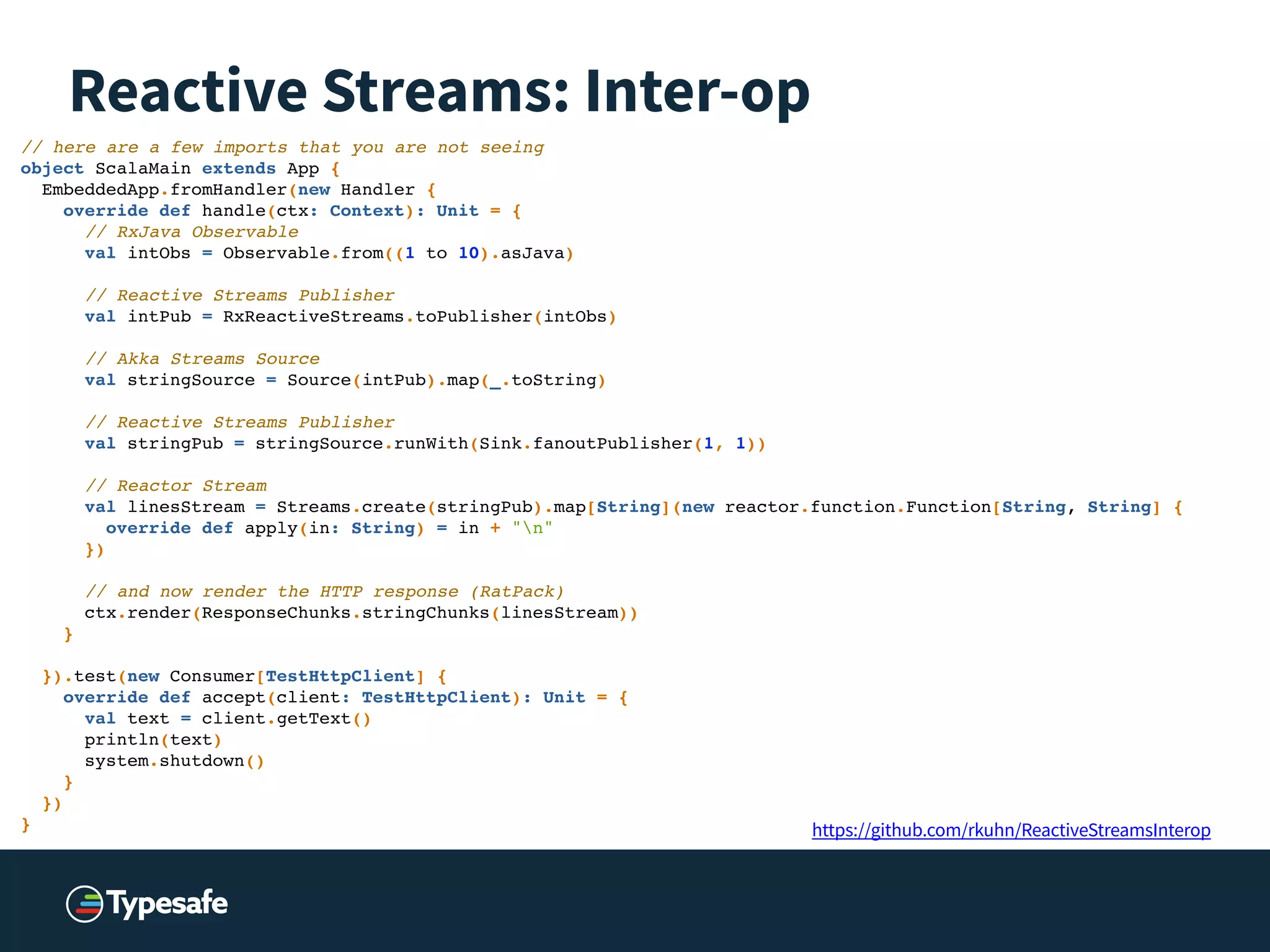 Reactive Streams: Inter-op
// here are a few imports that you are not seeing!
object ScalaMain extends App {!
EmbeddedApp.fromHandler(new Handler {!
override def handle(ctx: Context): Unit = {!
// RxJava Observable!
val intObs = Observable.from((1 to 10).asJava)!
! // Reactive Streams Publisher!
val intPub = RxReactiveStreams.toPublisher(intObs)!
! // Akka Streams Source!
val stringSource = Source(intPub).map(_.toString)!
! // Reactive Streams Publisher!
val stringPub = stringSource.runWith(Sink.fanoutPublisher(1, 1))!
! // Reactor Stream!
val linesStream = Streams.create(stringPub).map[String](new reactor.function.Function[String, String] {!
override def apply(in: String) = in + "n"!
})!
! // and now render the HTTP response (RatPack)!
ctx.render(ResponseChunks.stringChunks(linesStream))!
}!
! }).test(new Consumer[TestHttpClient] {!
override def accept(client: TestHttpClient): Unit = {!
val text = client.getText()!
println(text)!
system.shutdown()!
}!
})!
} https://github.com/rkuhn/ReactiveStreamsInterop
 