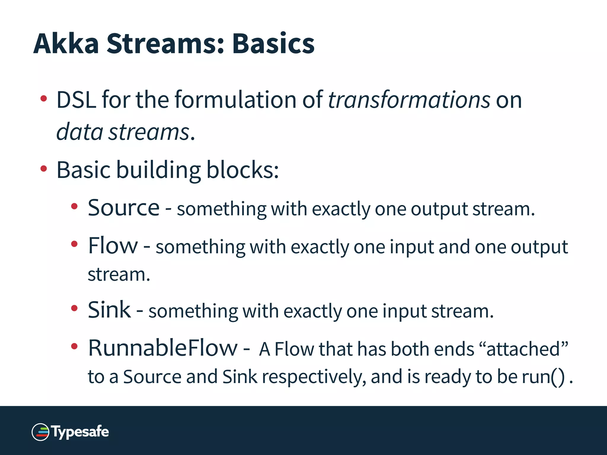 Akka Streams: Basics
• DSL for the formulation of transformations on
data streams.
• Basic building blocks:
• Source	
  -­‐	
  something with exactly one output stream.
• Flow - something with exactly one input and one output
stream.
• Sink - something with exactly one input stream.
• RunnableFlow - A Flow that has both ends “attached”
to a Source and Sink respectively, and is ready to be run() .
 