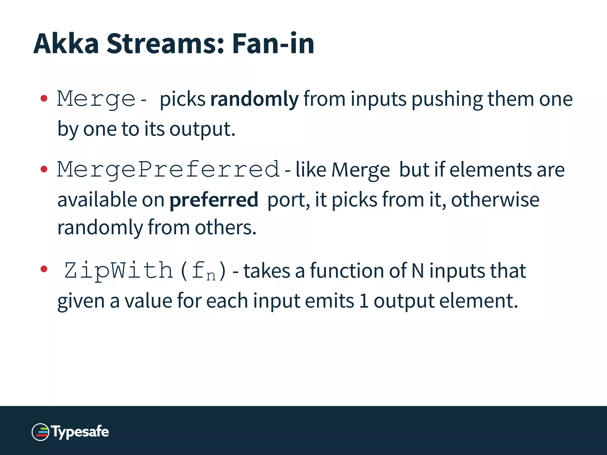 Akka Streams: Fan-in
• Merge	
  -­‐	
   picks randomly from inputs pushing them one
by one to its output.
• MergePreferred	
  - like Merge but if elements are
available on preferred port, it picks from it, otherwise
randomly from others.
• 	
  ZipWith(fn)- takes a function of N inputs that
given a value for each input emits 1 output element.
 