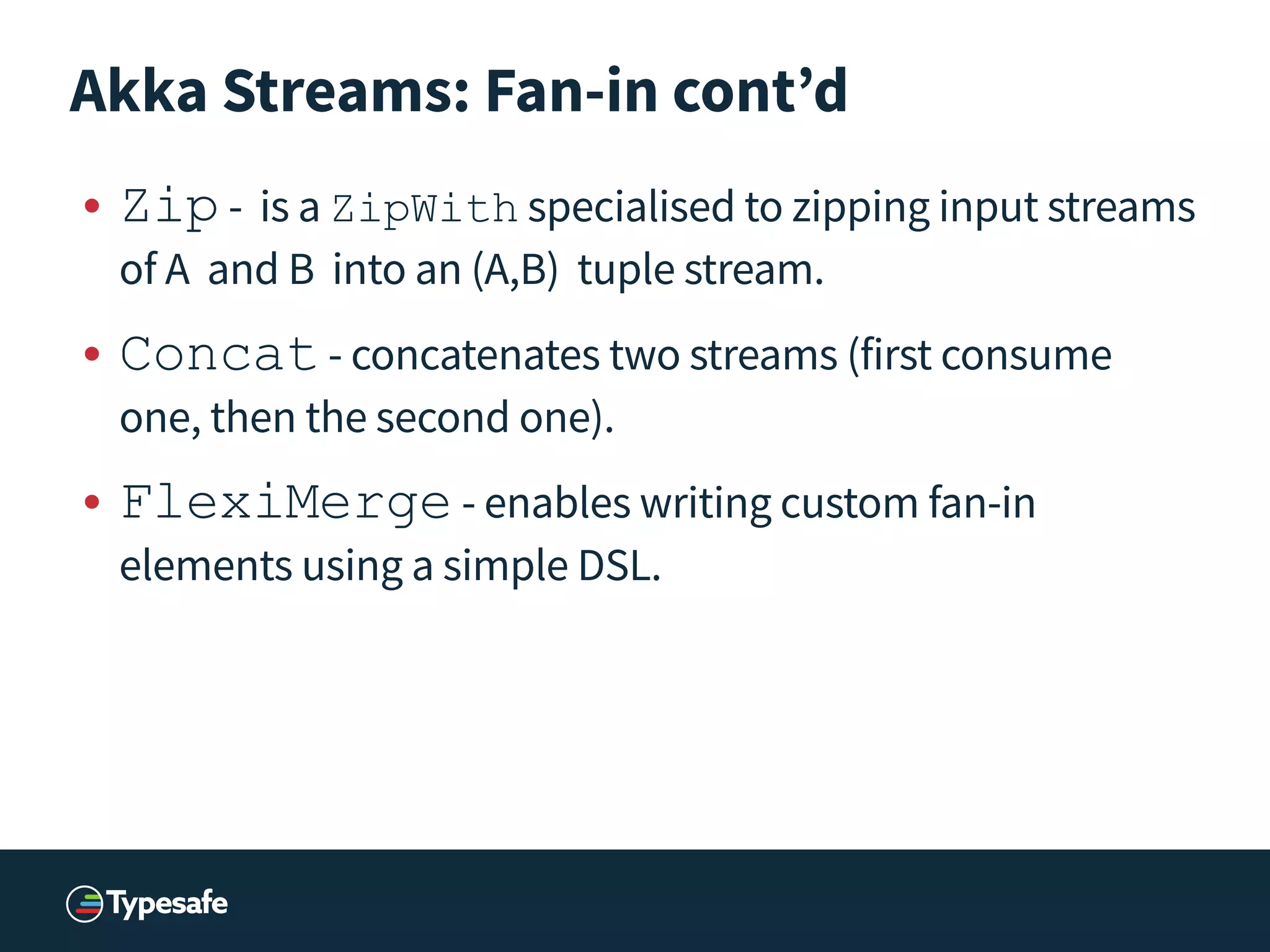 Akka Streams: Fan-in cont’d
• Zip	
  - is a ZipWith specialised to zipping input streams
of A and B into an (A,B) tuple stream.
• Concat	
  - concatenates two streams (first consume
one, then the second one).
• FlexiMerge	
  - enables writing custom fan-in
elements using a simple DSL.
 