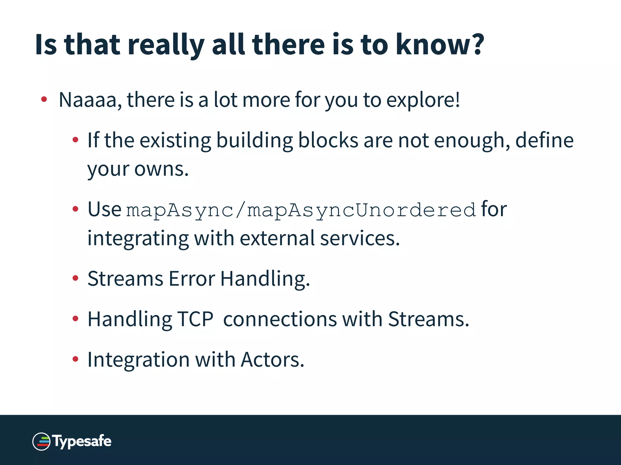 Is that really all there is to know?
• Naaaa, there is a lot more for you to explore!
• If the existing building blocks are not enough, define
your owns.
• Use mapAsync/mapAsyncUnordered for
integrating with external services.
• Streams Error Handling.
• Handling TCP connections with Streams.
• Integration with Actors.
 