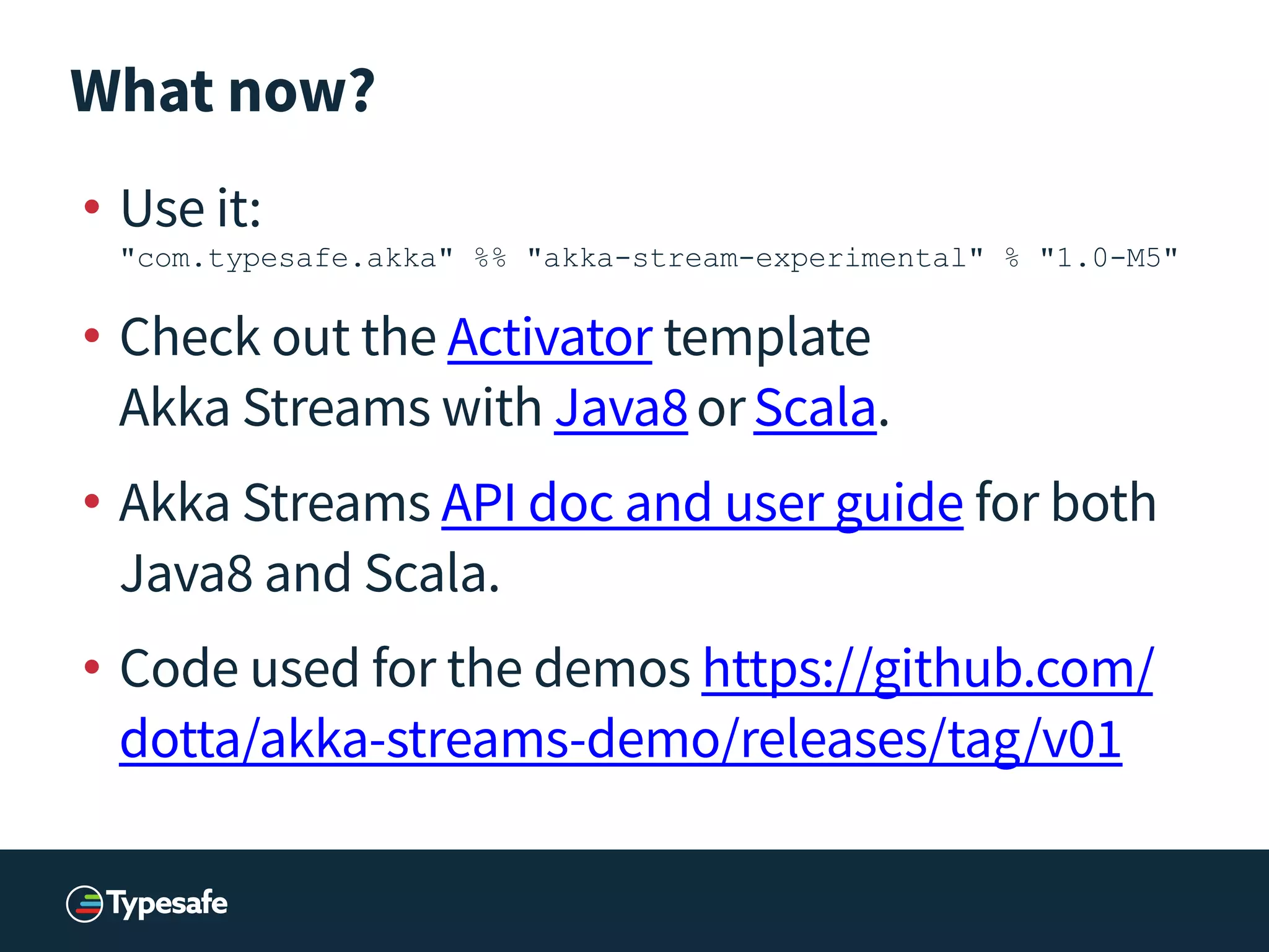 What now?
• Use it: 
"com.typesafe.akka" %% "akka-stream-experimental" % "1.0-M5"
• Check out the Activator template 
Akka Streams with Java8orScala.
• Akka Streams API doc and user guide for both
Java8 and Scala.
• Code used for the demos https://github.com/
dotta/akka-streams-demo/releases/tag/v01
 
