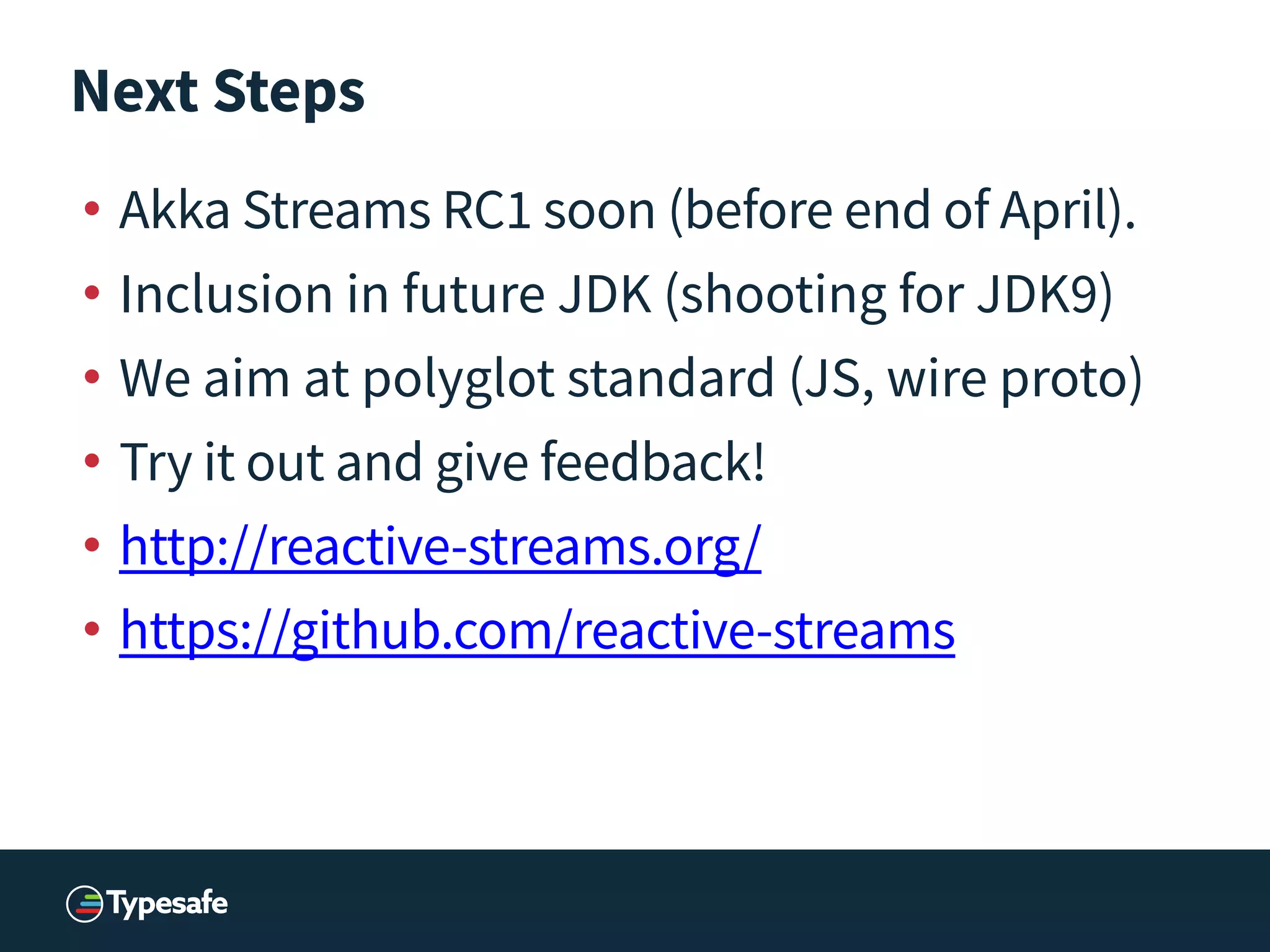 Next Steps
• Akka Streams RC1 soon (before end of April).
• Inclusion in future JDK (shooting for JDK9)
• We aim at polyglot standard (JS, wire proto)
• Try it out and give feedback!
• http://reactive-streams.org/
• https://github.com/reactive-streams
 