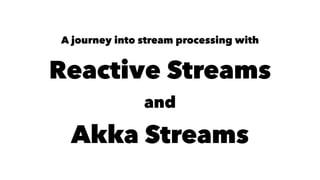 A journey into stream processing with
Reactive Streams
and
Akka Streams
 