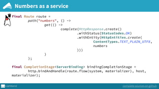return Optional.of(Pair.create(next, next)); 
}).map(n -> ByteString.fromString(n.toString() + "n")); 
 
 
final Route route = 
path("numbers", () -> 
get(() -> 
complete(HttpResponse.create() 
.withStatus(StatusCodes.OK) 
.withEntity(HttpEntities.create( 
ContentTypes.TEXT_PLAIN_UTF8, 
numbers 
))) 
) 
); 
 
final CompletionStage<ServerBinding> bindingCompletionStage = 
http.bindAndHandle(route.flow(system, materializer), host,
materializer);
Numbers as a service
complete sources on github
 