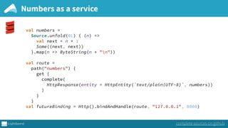Numbers as a service
val numbers = 
Source.unfold(0L) { (n) => 
val next = n + 1 
Some((next, next)) 
}.map(n => ByteString(n + "n")) 
 
val route = 
path("numbers") { 
get { 
complete(
HttpResponse(entity = HttpEntity(`text/plain(UTF-8)`, numbers))
) 
} 
} 
val futureBinding = Http().bindAndHandle(route, "127.0.0.1", 8080)
complete sources on github
 