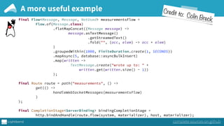 A more useful example
complete sources on github
final Flow<Message, Message, NotUsed> measurementsFlow = 
Flow.of(Message.class) 
.flatMapConcat((Message message) -> 
message.asTextMessage() 
.getStreamedText() 
.fold("", (acc, elem) -> acc + elem) 
) 
.groupedWithin(1000, FiniteDuration.create(1, SECONDS)) 
.mapAsync(5, database::asyncBulkInsert) 
.map(written -> 
TextMessage.create("wrote up to: " +
written.get(written.size() - 1)) 
); 
 
final Route route = path("measurements", () -> 
get(() -> 
handleWebSocketMessages(measurementsFlow) 
) 
); 
 
final CompletionStage<ServerBinding> bindingCompletionStage = 
http.bindAndHandle(route.flow(system, materializer), host, materializer);
Credit to: Colin Breck
 