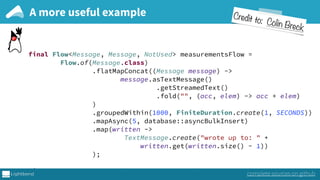 final Flow<Message, Message, NotUsed> measurementsFlow = 
Flow.of(Message.class) 
.flatMapConcat((Message message) -> 
message.asTextMessage() 
.getStreamedText() 
.fold("", (acc, elem) -> acc + elem) 
) 
.groupedWithin(1000, FiniteDuration.create(1, SECONDS)) 
.mapAsync(5, database::asyncBulkInsert) 
.map(written -> 
TextMessage.create("wrote up to: " +
written.get(written.size() - 1)) 
); 
 
final Route route = path("measurements", () -> 
A more useful example
complete sources on github
Credit to: Colin Breck
 