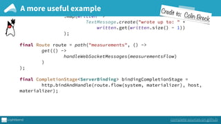 ) 
.groupedWithin(1000, FiniteDuration.create(1, SECONDS)) 
.mapAsync(5, database::asyncBulkInsert) 
.map(written -> 
TextMessage.create("wrote up to: " +
written.get(written.size() - 1)) 
); 
 
final Route route = path("measurements", () -> 
get(() -> 
handleWebSocketMessages(measurementsFlow) 
) 
); 
 
final CompletionStage<ServerBinding> bindingCompletionStage = 
http.bindAndHandle(route.flow(system, materializer), host,
materializer);
A more useful example
complete sources on github
Credit to: Colin Breck
 