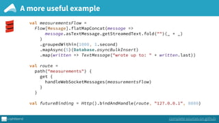 A more useful example
complete sources on github
val measurementsFlow = 
Flow[Message].flatMapConcat(message => 
message.asTextMessage.getStreamedText.fold("")(_ + _) 
) 
.groupedWithin(1000, 1.second) 
.mapAsync(5)(Database.asyncBulkInsert) 
.map(written => TextMessage("wrote up to: " + written.last)) 
 
val route = 
path("measurements") { 
get { 
handleWebSocketMessages(measurementsFlow) 
} 
} 
 
val futureBinding = Http().bindAndHandle(route, "127.0.0.1", 8080)
 