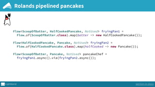 Rolands pipelined pancakes
Flow<ScoopOfBatter, HalfCookedPancake, NotUsed> fryingPan1 = 
Flow.of(ScoopOfBatter.class).map(batter -> new HalfCookedPancake()); 
 
Flow<HalfCookedPancake, Pancake, NotUsed> fryingPan2 = 
Flow.of(HalfCookedPancake.class).map(halfCooked -> new Pancake());
Flow<ScoopOfBatter, Pancake, NotUsed> pancakeChef = 
fryingPan1.async().via(fryingPan2.async());
section in docs
 