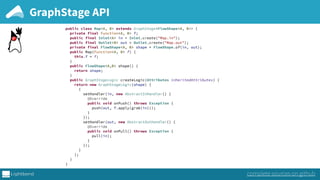 GraphStage API
public class Map<A, B> extends GraphStage<FlowShape<A, B>> { 
private final Function<A, B> f; 
public final Inlet<A> in = Inlet.create("Map.in"); 
public final Outlet<B> out = Outlet.create("Map.out");
private final FlowShape<A, B> shape = FlowShape.of(in, out);
public Map(Function<A, B> f) { 
this.f = f; 
} 
public FlowShape<A,B> shape() { 
return shape; 
} 
public GraphStageLogic createLogic(Attributes inheritedAttributes) { 
return new GraphStageLogic(shape) { 
{ 
setHandler(in, new AbstractInHandler() { 
@Override 
public void onPush() throws Exception { 
push(out, f.apply(grab(in))); 
} 
}); 
setHandler(out, new AbstractOutHandler() { 
@Override 
public void onPull() throws Exception { 
pull(in); 
} 
}); 
} 
}; 
} 
}
complete sources on github
 