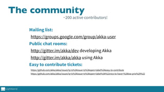 The community
Mailing list:
https://groups.google.com/group/akka-user
Public chat rooms:
http://gitter.im/akka/dev developing Akka
http://gitter.im/akka/akka using Akka
Easy to contribute tickets:
https://github.com/akka/akka/issues?q=is%3Aissue+is%3Aopen+label%3Aeasy-to-contribute
https://github.com/akka/akka/issues?q=is%3Aissue+is%3Aopen+label%3A%22nice-to-have+%28low-prio%29%22
~200 active contributors!
 