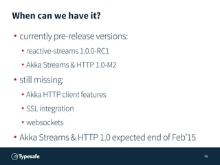 When can we have it?
• currently pre-release versions:
• reactive-streams 1.0.0-RC1
• Akka Streams & HTTP 1.0-M2
• still missing:
• Akka HTTP client features
• SSL integration
• websockets
• Akka Streams & HTTP 1.0 expected end of Feb’15
56
 