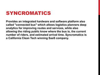 SYNCROMATICS
Provides an integrated hardware and software platform also
called "connected bus" which allows logistics planners deep
analytics for improving routes and services, while also
allowing the riding public know where the bus is, the current
number of riders, and estimated arrival time. Syncromatics is
a California Clean Tech winning SaaS company.
 