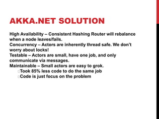 AKKA.NET SOLUTION
High Availability – Consistent Hashing Router will rebalance
when a node leaves/fails.
Concurrency – Actors are inherently thread safe. We don’t
worry about locks!
Testable – Actors are small, have one job, and only
communicate via messages.
Maintainable – Small actors are easy to grok.
Took 85% less code to do the same job
Code is just focus on the problem
 