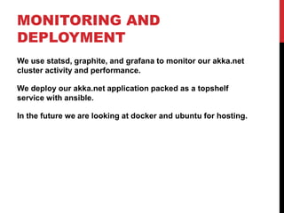 MONITORING AND
DEPLOYMENT
We use statsd, graphite, and grafana to monitor our akka.net
cluster activity and performance.
We deploy our akka.net application packed as a topshelf
service with ansible.
In the future we are looking at docker and ubuntu for hosting.
 