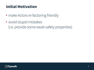 Initial Motivation
• make Actors re-factoring friendly
• avoid stupid mistakes 
(i.e. provide some weak safety properties)...