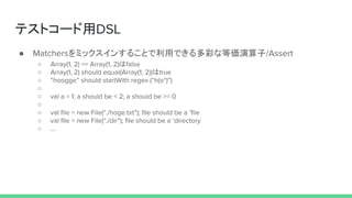 テストコード用DSL
● Matchersをミックスインすることで利用できる多彩な等価演算子/Assert
○ Array(1, 2) == Array(1, 2)はfalse
○ Array(1, 2) should equal(Array(1, 2))はtrue
○ “hoogge” should startWith regex (“h(o*)”)
○
○ val a = 1; a should be < 2; a should be >= 0
○
○ val file = new File(“./hoge.txt”); file should be a ‘file
○ val file = new File(“./dir”); file should be a ‘directory
○ ...
 