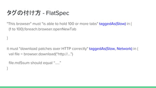 タグの付け方 - FlatSpec
"This browser" must "is able to hold 100 or more tabs" taggedAs(Slow) in {
(1 to 100).foreach.browser.openNewTab
}
it must "download patches over HTTP correctly" taggedAs(Slow, Network) in {
val file = browser.download(“http://…”)
file.md5sum should equal “.....”
}
 