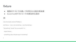 fixture
● 複数のテストで共通して利用される値の格納庫
● ScalaTestのテストコードの典型的な設計
例
class Example extends FlatSpec {
def fixture = new { val something = new Something }
“Something” should “be successful” in {
import fixture._
something.value should equal “something”
}
 