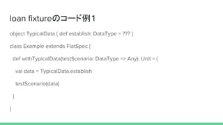 loan fixtureのコード例１
object TypicalData { def establish: DataType = ??? }
class Example extends FlatSpec {
def withTypicalData(testScenario: DataType => Any): Unit = {
val data = TypicalData.establish
testScenario(data)
}
}
 