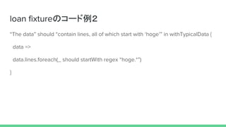 loan fixtureのコード例２
“The data” should “contain lines, all of which start with ‘hoge’” in withTypicalData {
data =>
data.lines.foreach(_ should startWith regex “hoge.*”)
}
 