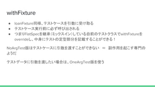 withFixture
● loanFixture同様、テストケースを引数に受け取る
● テストケース実行前に必ず呼び出される
● つまりFlatSpecを継承（ミックスイン）している自前のテストクラスでwithFixtureを
overrideし、中身にテストの定型部分を記載することができる！
NoArgTest版はテストケースに引数を渡すことができない　＝　副作用を起こす専門の
ようだ
テストデータに引数を渡したい場合は、OneArgTest版を使う
 