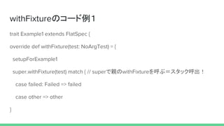 withFixtureのコード例１
trait Example1 extends FlatSpec {
override def withFixture(test: NoArgTest) = {
setupForExample1
super.withFixture(test) match { // superで親のwithFixtureを呼ぶ＝スタック呼出！
case failed: Failed => failed
case other => other
}
 