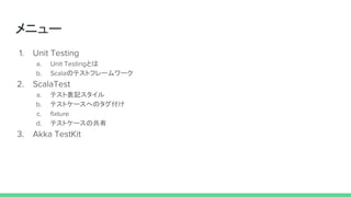 メニュー
1. Unit Testing
a. Unit Testingとは
b. Scalaのテストフレームワーク
2. ScalaTest
a. テスト表記スタイル
b. テストケースへのタグ付け
c. fixture
d. テストケースの共有
3. Akka TestKit
 
