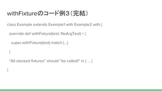 withFixtureのコード例３（完結）
class Example extends Example1 with Example2 with {
override def withFixture(test: NoArgTest) = {
super.withFixture(test) match {...}
}
“All stacked fixtures” should “be called!” in { … }
}
 