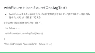 withFixture + loan-fixture（OneArgTest）
● 『withFixtureをスタックさせつつ、さらに定型的なテストデータをテストケースにぶち
込みたいゾ』という欲求に応える
def withFixture(test: OneArgTest) = {
val fixture = ...
withFixture(test.toNoArgTest(fixture))
}
“This test” should “succeeds” in { fixture => … }
 