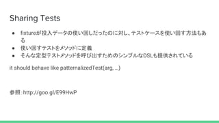 Sharing Tests
● fixtureが投入データの使い回しだったのに対し、テストケースを使い回す方法もあ
る
● 使い回すテストをメソッドに定義
● そんな定型テストメソッドを呼び出すためのシンプルなDSLも提供されている
it should behave like patternalizedTest(arg, …)
参照：http://goo.gl/E99HwP
 