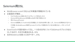 Selenium用DSL
● WebBrowser.scalaにほとんどの実装が搭載されている
● 正直設計が微妙……
○ find（findElement相当）をメソッドチェーンできなかったり
○ ElementがWebBrowserの内部traitなので型で苦労したり
○ 同じくQueryがsealed
○ Elementを継承したTextFieldなどを実装しているのは非常に良い。が、 Elementを具体化するメソッ
ドが遅い＆WebBrowser内部でprivateメソッドとして宣言されているため使えない。パターンマッチ
つらい
● ScalaTest3.0で設計変わってるし、１つ目の文句についてはGitHubでプルリク出た
りしてるので、そのうち解決される、かも
● 生のWebDriverを使った方がベター、かも
 