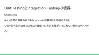 Unit TestingとIntegration Testingの境界
UnitTesting
Actor内部の処理の中でもActor modelを排除した部分のテスト
つまり並行並列処理のように計算順序に非決定性が内包されない部分のテストの
こと
 