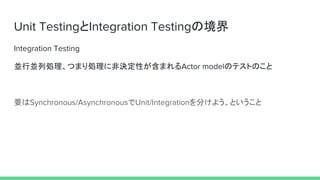 Unit TestingとIntegration Testingの境界
Integration Testing
並行並列処理、つまり処理に非決定性が含まれるActor modelのテストのこと
要はSynchronous/AsynchronousでUnit/Integrationを分けよう、ということ
 