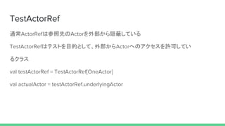 TestActorRef
通常ActorRefは参照先のActorを外部から隠蔽している
TestActorRefはテストを目的として、外部からActorへのアクセスを許可してい
るクラス
val testActorRef = TestActorRef[OneActor]
val actualActor = testActorRef.underlyingActor
 