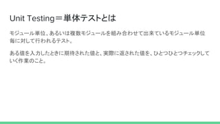 Unit Testing＝単体テストとは
モジュール単位、あるいは複数モジュールを組み合わせて出来ているモジュール単位
毎に対して行われるテスト。
ある値を入力したときに期待された値と、実際に返された値を、ひとつひとつチェックして
いく作業のこと。
 