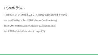 FSMのテスト
TestFSMRefでFSM使うことで、Actorの状態を読み書きできる
val testFSMRef = TestFSMRef(new OneFsmActor)
testFSMRef.stateName should equal(InitialState)
testFSMRef.stateData should equal("")
 