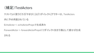 （補足）TestActors
テストでよく使うだろう『やまびこ』と『リダイレクト』アクターは、TestActors
内に予め用意されている
EchoActor <- echoActorPropsで生成済み
ForwardActor <- forwardActorPropsにリダイレクト先を引数として渡せば生成
される
 